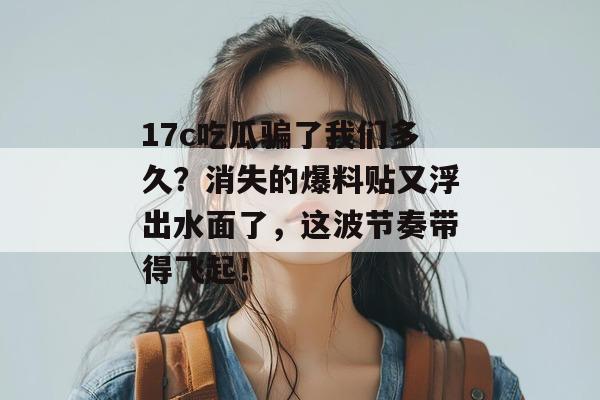 17c吃瓜骗了我们多久？消失的爆料贴又浮出水面了，这波节奏带得飞起！  第1张