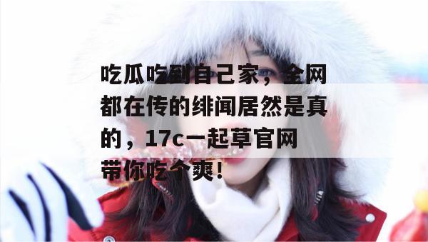 吃瓜吃到自己家，全网都在传的绯闻居然是真的，17c一起草官网带你吃个爽！  第1张