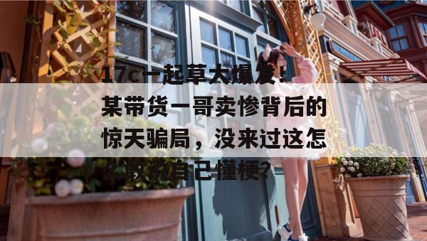 17c一起草大爆发！某带货一哥卖惨背后的惊天骗局，没来过这怎么敢说自己懂梗？  第1张