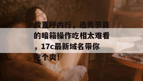 我直呼内行，选秀节目的暗箱操作吃相太难看，17c最新域名带你吃个爽！  第1张
