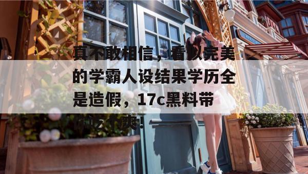 真不敢相信，看似完美的学霸人设结果学历全是造假，17c黑料带你吃个爽！  第1张