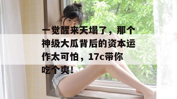 一觉醒来天塌了，那个神级大瓜背后的资本运作太可怕，17c带你吃个爽！  第1张