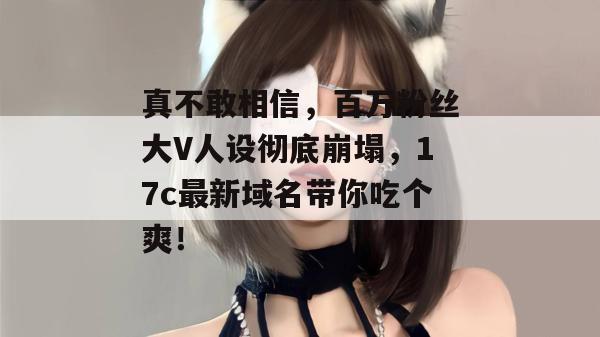 真不敢相信，百万粉丝大V人设彻底崩塌，17c最新域名带你吃个爽！  第1张