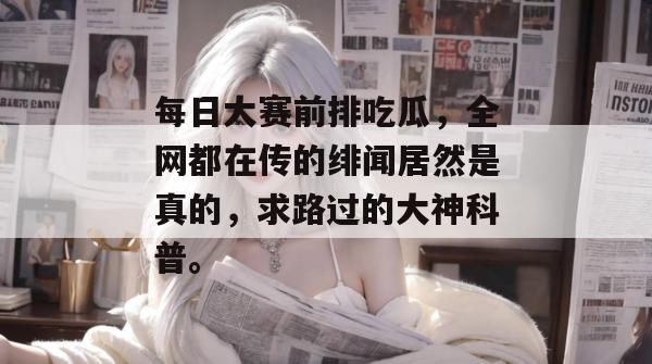 每日大赛前排吃瓜，全网都在传的绯闻居然是真的，求路过的大神科普。  第1张